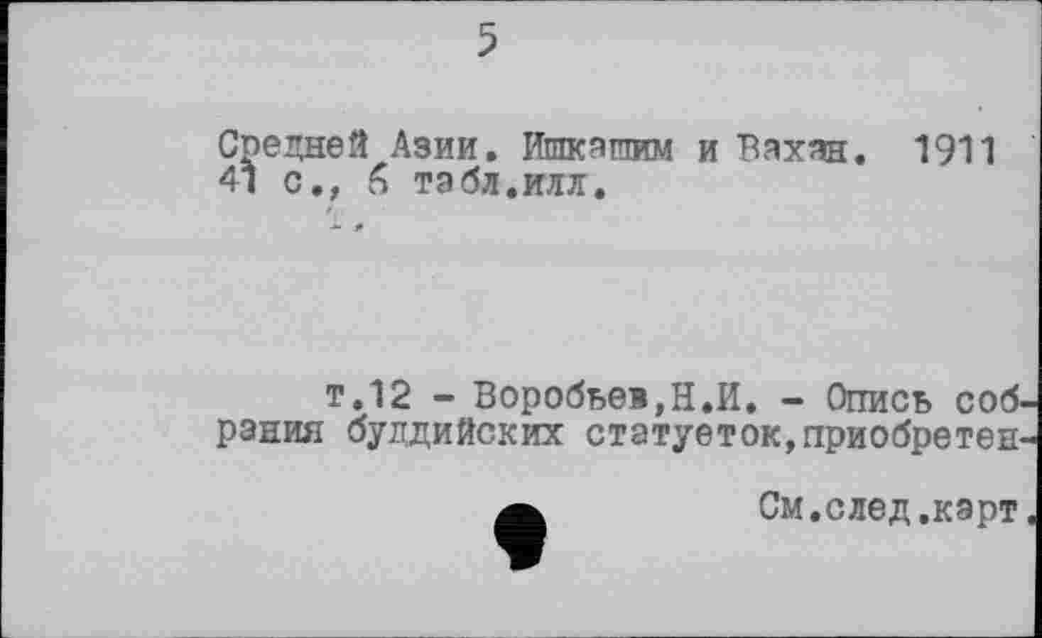 ﻿5
Средней Азии. Ишкашим и Бахан. 1911 41 с., <4 табл.илл.
т.12 - Воробьев,Н,И, - Опись соб. рання буддийских статуеток,приобретен
См.след.карт